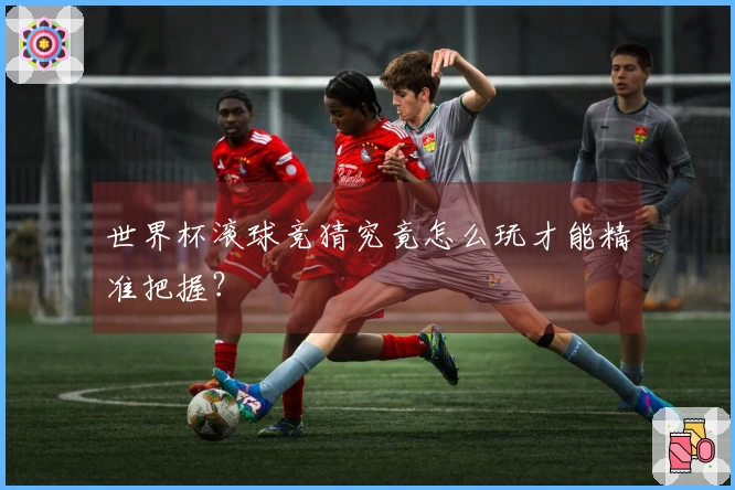 世界杯滚球竞猜究竟怎么玩才能精准把握？