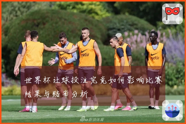 世界杯让球投注究竟如何影响比赛结果与赔率分析